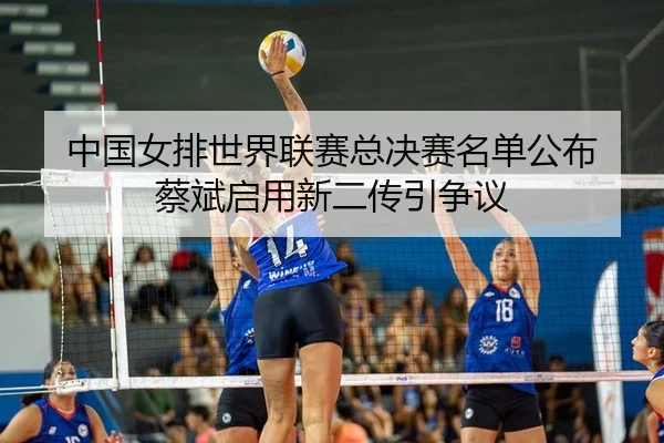 中国女排世界联赛总决赛名单公布 蔡斌启用新二传引争议